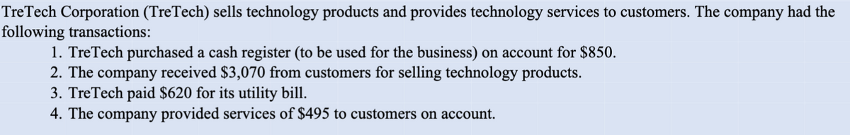 TreTech Corporation (TreTech) sells technology products and provides technology services to customers. The company had the
following transactions:
1. TreTech purchased a cash register (to be used for the business) on account for $850.
2. The company received $3,070 from customers for selling technology products.
3. TreTech paid $620 for its utility bill.
4. The company provided services of $495 to customers on account.
