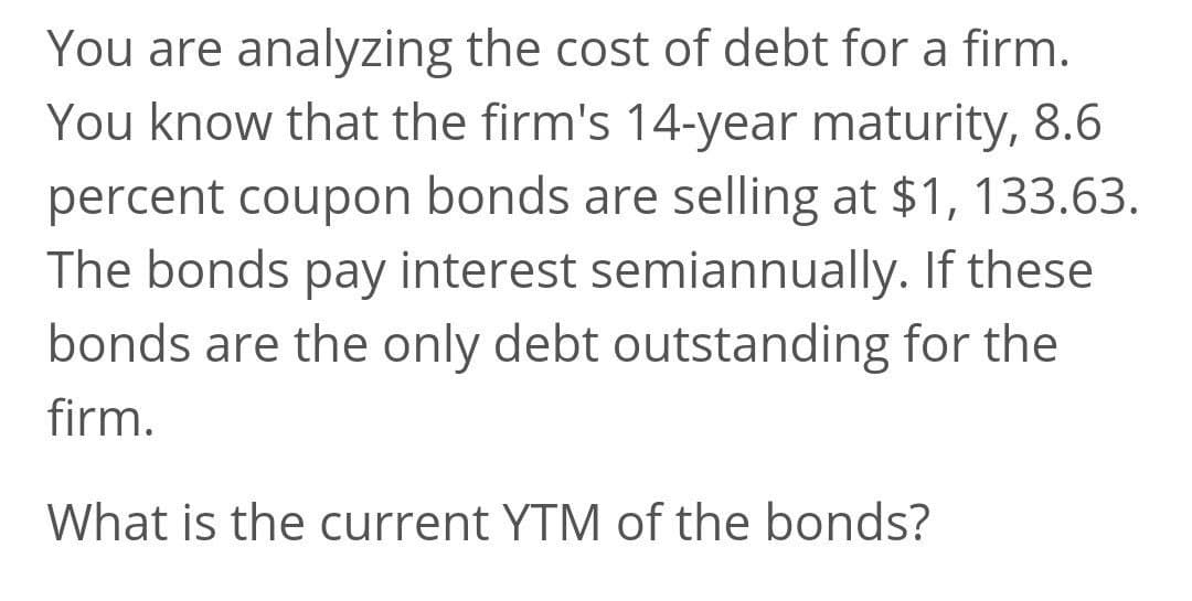 You are analyzing the cost of debt for a firm.
You know that the firm's 14-year maturity, 8.6
percent coupon bonds are selling at $1, 133.63.
The bonds pay interest semiannually. If these
bonds are the only debt outstanding for the
firm.
What is the current YTM of the bonds?

