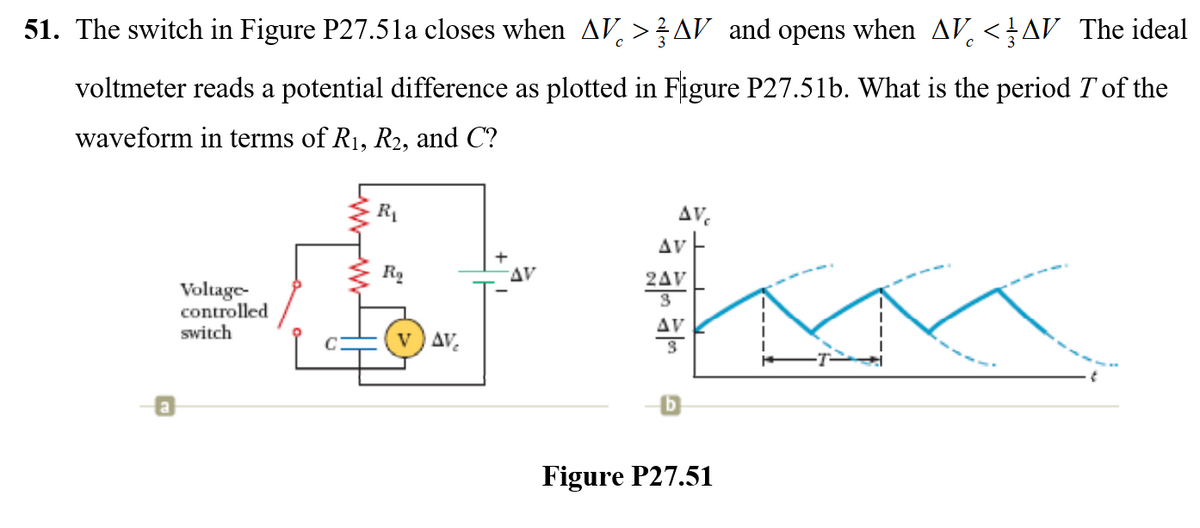 51. The switch in Figure P27.5la closes when AV, >AV and opens when AV.<AV The ideal
voltmeter reads a potential difference as plotted in Figure P27.51b. What is the period T'of the
waveform in terms of R1, R2, and C?
AV.
Av E
AV
2AV
Voltage-
controlled
switch
AV
v ) AV.
Figure P27.51
