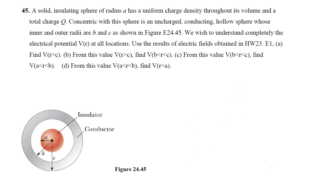 45. A solid, insulating sphere of radius a has a uniform charge density throughout its volume and a
total charge Q. Concentric with this sphere is an uncharged, conducting, hollow sphere whose
inner and outer radii are b and c as shown in Figure E24.45. We wish to understand completely the
electrical potential V(r) at all locations. Use the results of electric fields obtained in HW23. E1, (a)
Find V(r>c). (b) From this value V(r>c), find V(b<r<c). (c) From this value V(b<r<c), find
V(a<r<b). (d) From this value V(a<r<b), find V(r<a).
Insulator
Conductor
C
Figure 24.45
