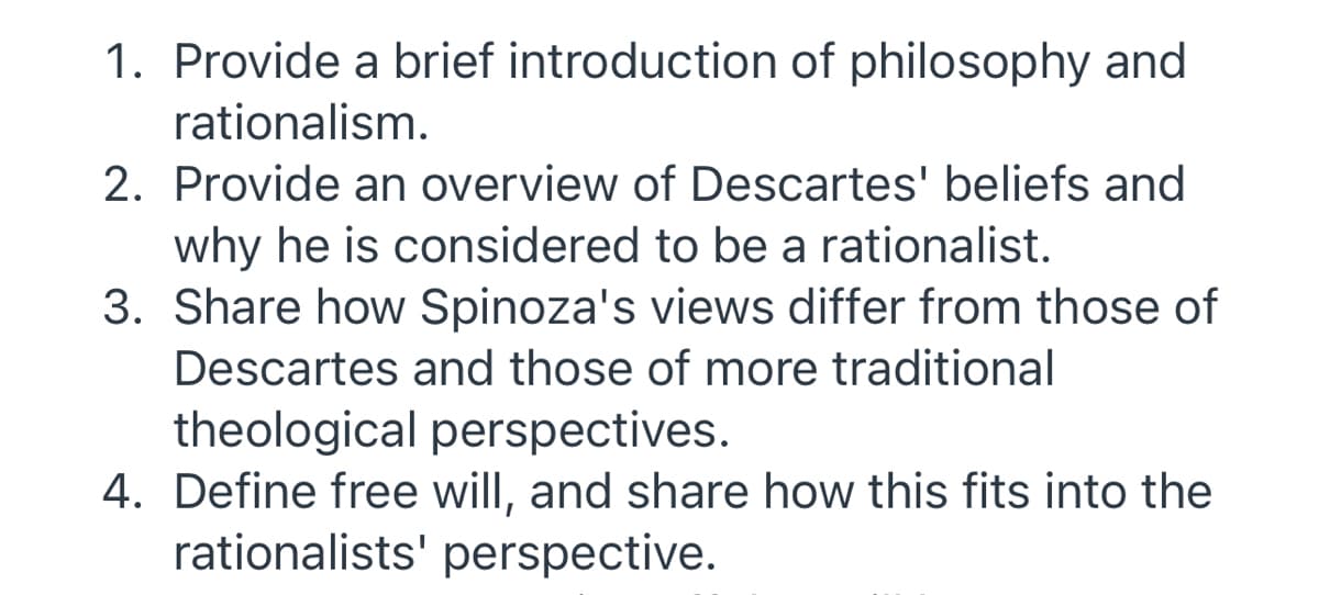 1. Provide a brief introduction of philosophy and
rationalism.
2. Provide an overview of Descartes' beliefs and
why he is considered to be a rationalist.
3. Share how Spinoza's views differ from those of
Descartes and those of more traditional
theological perspectives.
4. Define free will, and share how this fits into the
rationalists' perspective.
