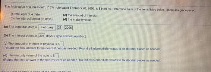 The face value of a ten-month, 7.3% note dated February 28, 2006, is $1419 85 Determine each of the items listed below Ignore any grace penod
(a) the legal due date
(b) the interest period (in days)
(c) the amount of interest
(d) the maturity value
(a) The legal due date is
February 28, 2006
(b) The interest period is 304 days. (Type a whole number)
(c) The amount of interest is payable is S
(Round the final answer to the nearest cent as needed Round all intermediate values to sox decimal places as needed)
(d) The maturity value of the note is $
(Round the final answer to the nearest cent as needed Round all intermediate values to six decimal places as needed)
