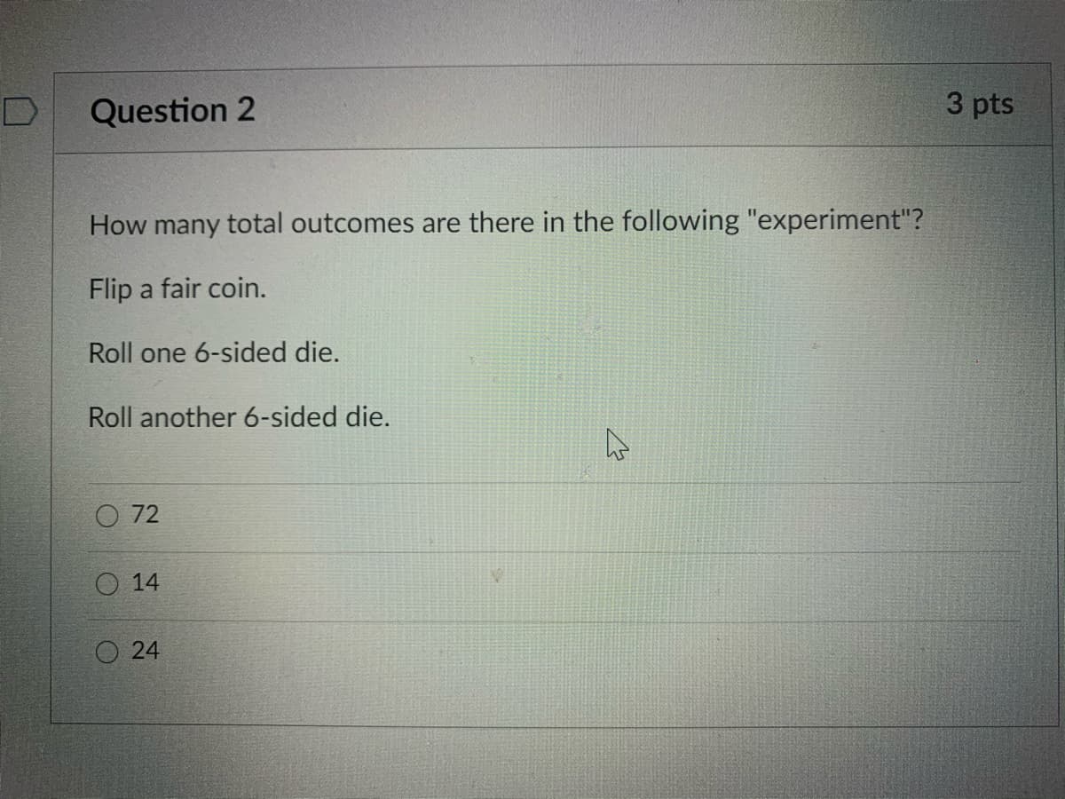 D
Question 2
3 pts
How many total outcomes are there in the following "experiment"?
Flip a fair coin.
Roll one 6-sided die.
Roll another 6-sided die.
O 72
О 14
24

