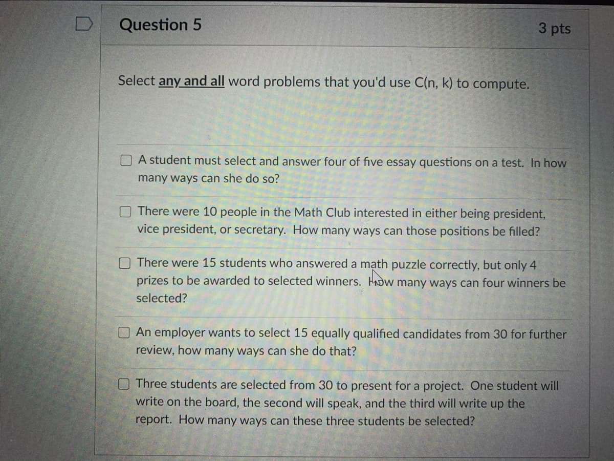 Question 5
3 pts
Select any and all word problems that you'd use C(n, k) to compute.
A student must select and answer four of five essay questions on a test. In how
many ways can she do so?
There were 10 people in the Math Club interested in either being president,
vice president, or secretary. How many ways can those positions be filled?
There were 15 students who answered a mạth puzzle correctly, but only 4
prizes to be awarded to selected winners. HADW many ways can four winners be
selected?
An employer wants to select 15 equally qualified candidates from 30 for further
review, how many ways can she do that?
Three students are selected from 30 to present for a project. One student will
write on the board, the second will speak, and the third will write up the
report. How many ways can these three students be selected?
