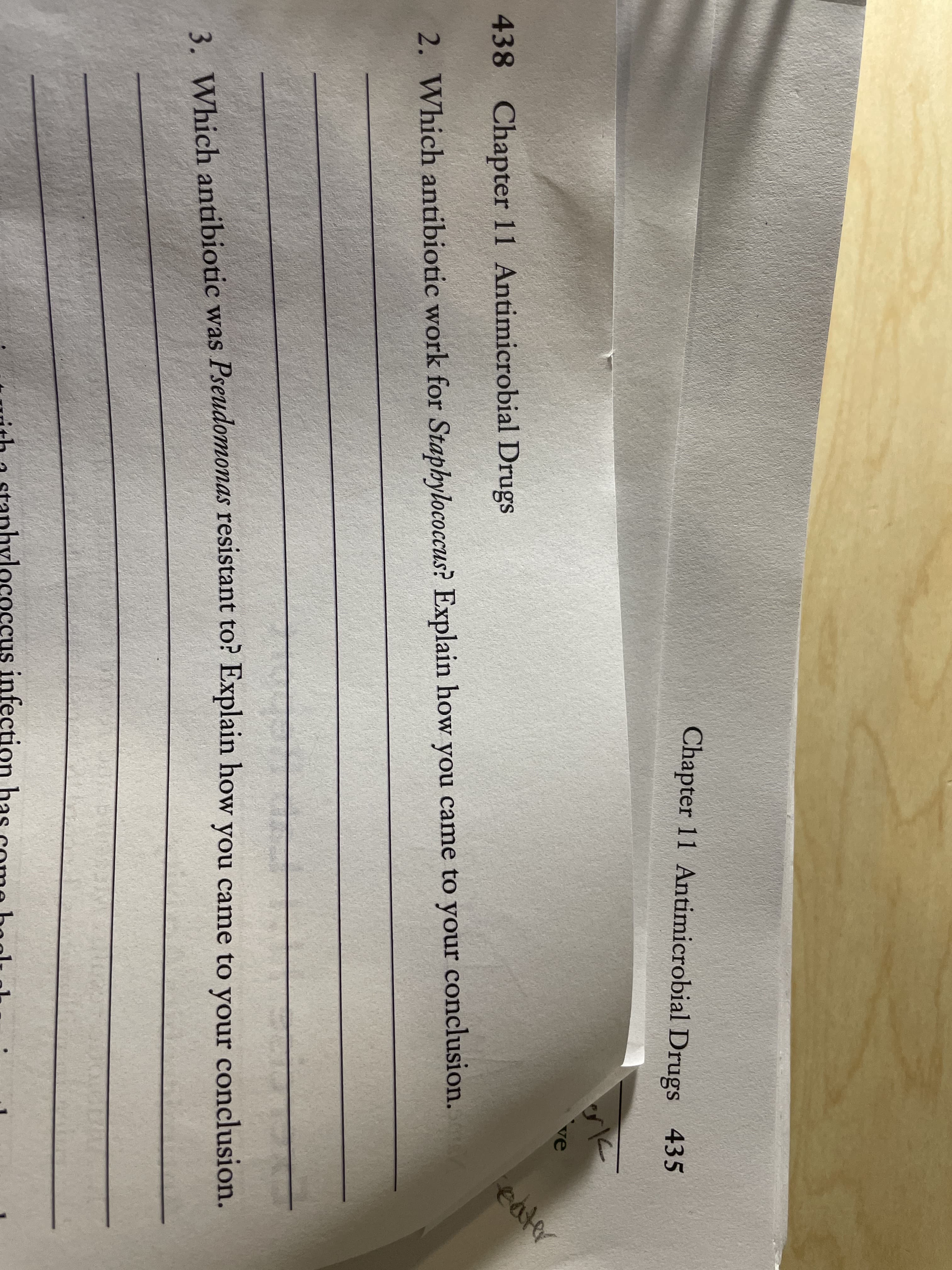 Chapter 11 Antimicrobial Drugs 435
438 Chapter 11 Antimicrobial Drugs
ve
2. Which antibiotic work for Staphylococcus? Explain how you
eater
came to your conclusion.
3. Which antibiotic was Pseudomonas resistant to? Explain how
you came to your conclusion.
rith a stanhylococcus infection has come boolt ol
