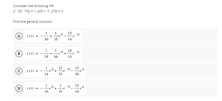 Consider the following IVP:
y" -3y' -10y = 1, y(0) = -1, y'(0) = 2
Find the general solution.
A
5t
-+-e
13
-21
y (t)
10
35
14
14
+ -e+
13
-21
y(1) = --
35
10
y(1)
2r
= --e+ -e
12
-5t
13 21
14
35
10
2r
+
13
21
-5r
y (1) = -
10
35
14
