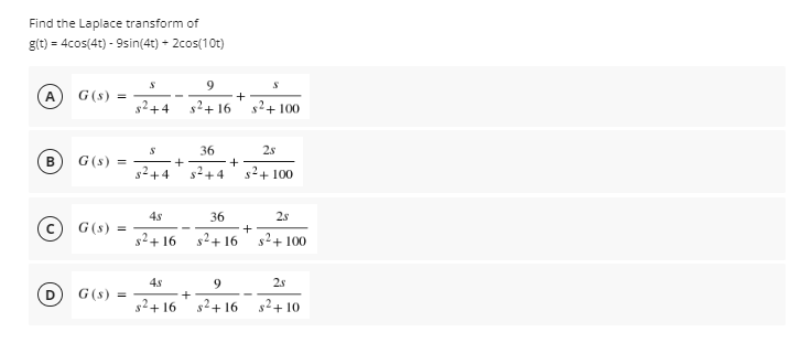 Find the Laplace transform of
g(t) = 4cos(4t) - 9sin(4t) + 2cos(10t)
9.
A
G(s) =
g?+ 100
+4
+16
36
2s
G(s) =
s+4
s+4
s2+ 100
4s
36
25
G(s) =
+
s2+ 16
s2+ 16
s2+ 100
9
2s
G(s) =
+
s2+ 16 s2+ 16
g2+ 10
