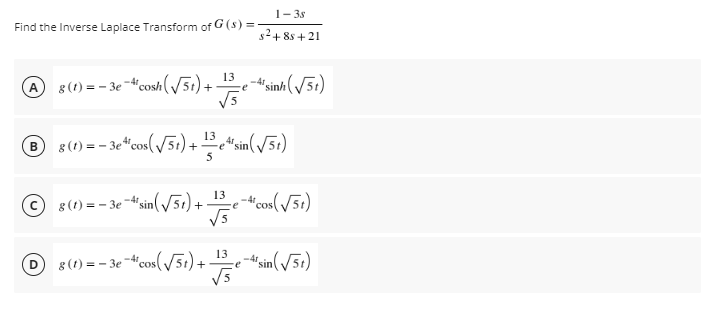 1- 3s
Find the Inverse Laplace Transform of G (s) =
s2+ 8s + 21
8(1) = - 3e -4cosh(/51) +
"sinh(/51)
-4r
® 8(1) = - 3e“cos(/5) + *sin(/51)
B
e "sin
e-cos(/5t)
V5
13
8 (1) = – 3e -d'sin(51) +
-4t
13
8(1) = – 3e -"cos(y51)+
sin(/51)
V5
