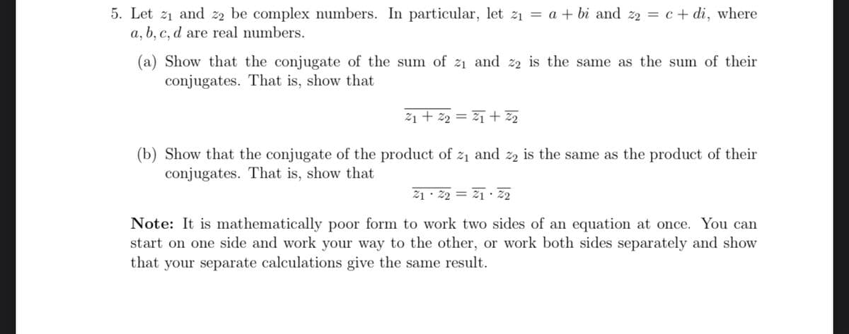 5. Let 2₁ and 22 be complex numbers. In particular, let z₁ = a + bi and 22 = c + di, where
a, b, c, d are real numbers.
(a) Show that the conjugate of the sum of 2₁ and 22 is the same as the sum of their
conjugates. That is, show that
21 +2₂=
2₁ +22
(b) Show that the conjugate of the product of 2₁ and 2₂ is the same as the product of their
conjugates. That is, show that
21 22 21 22
Note: It is mathematically poor form to work two sides of an equation at once. You can
start on one side and work your way to the other, or work both sides separately and show
that your separate calculations give the same result.