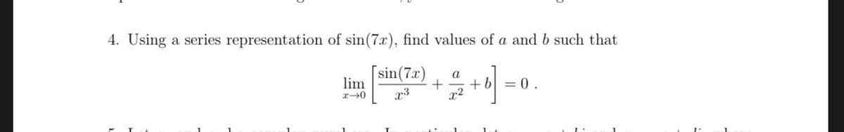 4. Using a series representation of sin(7x), find values of a and b such that
[sin (7x)
x³
lim
4-0
+
a
x²
+ b = 0.