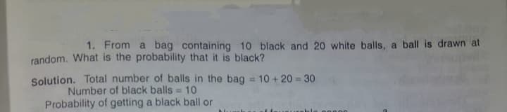 1. From a bag containing 10 black and 20 white balls, a ball is drawn at
random. What is the probability that it is black?
Solution. Total number of balls in the bag = 10 + 20 = 30
Number of black balls = 10
Probability of getting a black ball or
