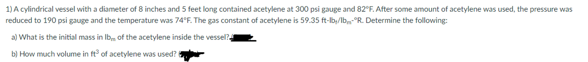 1) A cylindrical vessel with a diameter of 8 inches and 5 feet long contained acetylene at 300 psi gauge and 82°F. After some amount of acetylene was used, the pressure was
reduced to 190 psi gauge and the temperature was 74°F. The gas constant of acetylene is 59.35 ft-lbf/lbm-°R. Determine the following:
a) What is the initial mass in Ibm of the acetylene inside the vessel?
b) How much volume in ft of acetylene was used?
