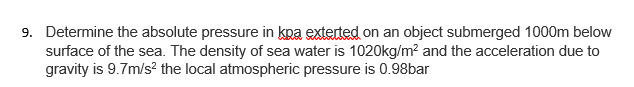 9. Determine the absolute pressure in kpa exterted on an object submerged 1000m below
surface of the sea. The density of sea water is 1020kg/m? and the acceleration due to
gravity is 9.7m/s? the local atmospheric pressure is 0.98bar
