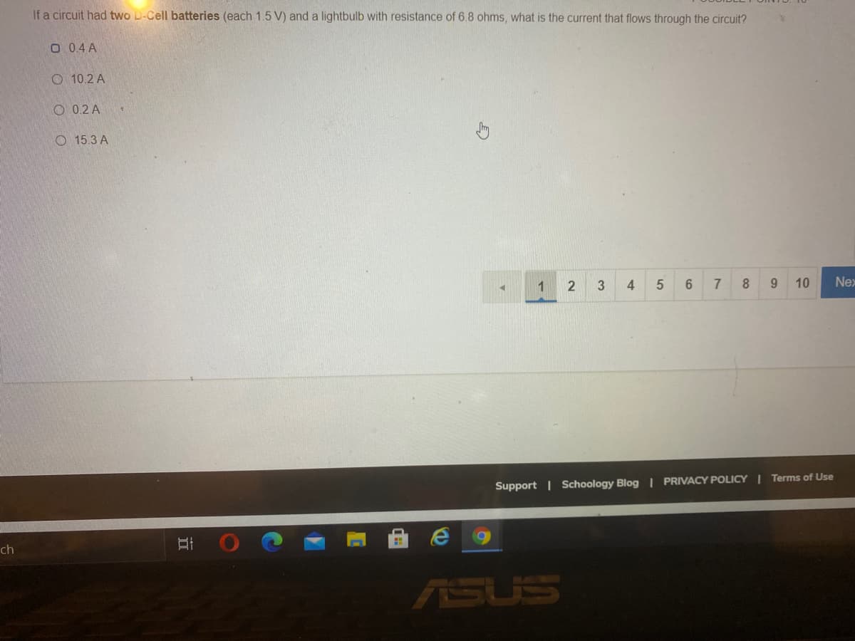If a circuit had two D-Cell batteries (each 1.5 V) and a lightbulb with resistance of 6.8 ohms, what is the current that flows through the circuit?
O 0.4 A
O 10.2 A
O 0.2 A
O 15.3 A
1
2
3
4
7
8
9.
10
Nex
Support | Schoology Blog | PRIVACY POLICY I Terms of Use
ch
ASUS
