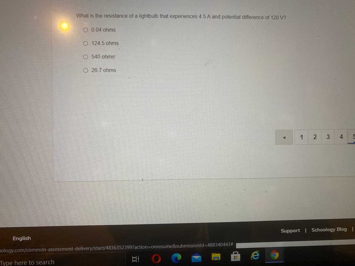 What is the resistance of a lightbulb that experiences 4.5 A and potential difference of 120 V?
O 0.04 ohms
O 124.5 ohms
540 ohms
O 26.7 ohms
1
4
Support | Schoology Blog |
English
pology.com/common-assessment-delivery/start/4836352399?action=onresume&submissionld=488340443#
Type here to search
2.
