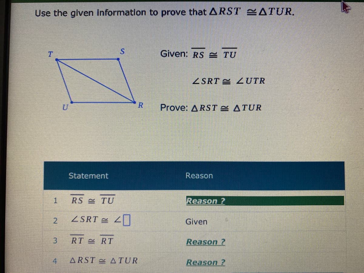 Use the glven informatlon to prove that ARST ATUR.
Given: RS = TU
ZSRT UTR
R.
Prove: ARSTE ATUR
Statement
Reason
RS TU
Reason ?
2.
ZSRT
Given
RT RT
Reason ?
4
ARST ATUR
Reason ?
