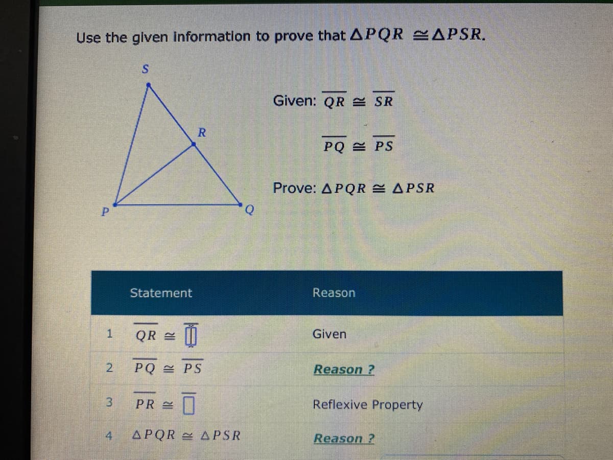 Use the glven information to prove that APQR APSR.
Given: QR E SR
R.
PQ PS
Prove: APQR APSR
Q
Statement
Reason
QR
Given
2.
PQ PS
Reason ?
PR
Reflexive Property
4
APQR APSR
Reason ?
