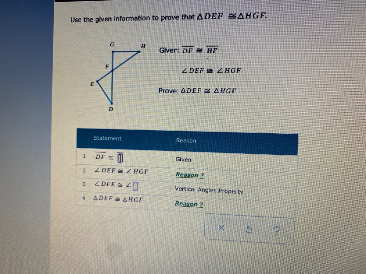 Use the given information to prove that ADEF AHGF.
Given: DF e HF
Z DEF ZHGF
Prove: ADEF S AHGE
Statement
Reason
DF E
Given
Z DEF E ZHGF
Reason ?
3.
ZDFE 4
Vertical Angles Property
4
ADEF AHGF
Reason ?
