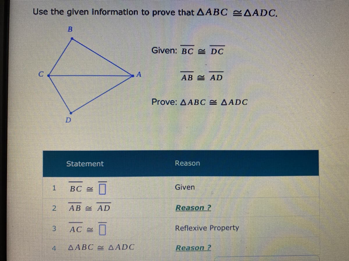 Use the glven information to prove that AABC AADC.
Given: BC E DC
C'
AB AD
Prove: AABC AADC
D
Statement
Reason
1.
BC 2
Given
2.
AB AD
Reason ?
AC
Reflexive Property
AABC AADC
Reason ?
B.
