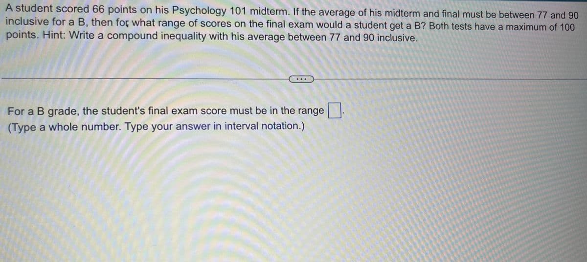 A student scored 66 points on his Psychology 101 midterm. If the average of his midterm and final must be between 77 and 90
inclusive for a B, then for what range of scores on the final exam would a student get a B? Both tests have a maximum of 100
points. Hint: Write a compound inequality with his average between 77 and 90 inclusive.
For a B grade, the student's final exam score must be in the range.
(Type a whole number. Type your answer in interval notation.)