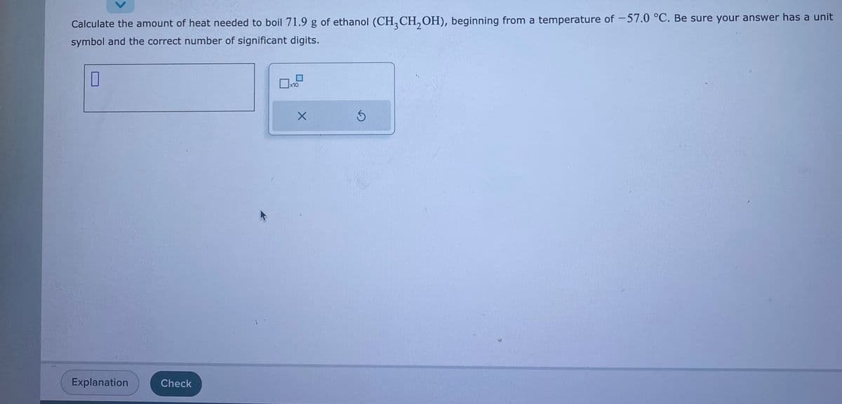 Calculate the amount of heat needed to boil 71.9 g of ethanol (CH3 CH₂OH), beginning from a temperature of -57.0 °C. Be sure your answer has a unit
symbol and the correct number of significant digits.
0
Explanation
Check
x10
X
Ś
