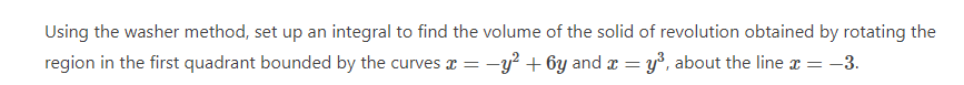 Using the washer method, set up an integral to find the volume of the solid of revolution obtained by rotating the
region in the first quadrant bounded by the curves x = -y² + 6y and x = y³, about the line x = -3.
