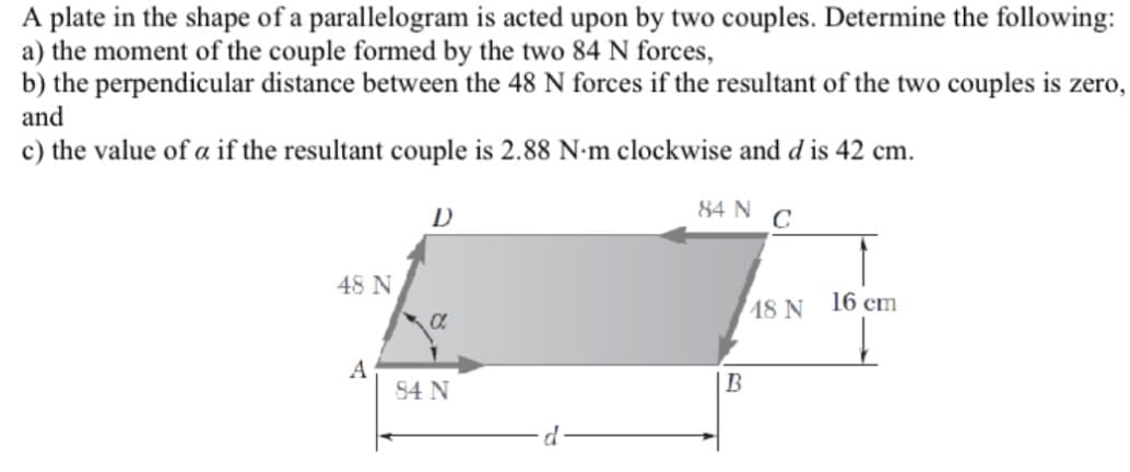 A plate in the shape of a parallelogram is acted upon by two couples. Determine the following:
a) the moment of the couple formed by the two 84 N forces,
b) the perpendicular distance between the 48 N forces if the resultant of the two couples is zero,
and
c) the value of a if the resultant couple is 2.88 N-m clockwise and d is 42 cm.
84 N C
48 N
A
D
a
84 N
d
B
18 N
16 cm