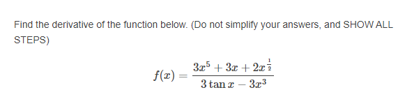 Find the derivative of the function below. (Do not simplify your answers, and SHOW ALL
STEPS)
3x5 + 3x + 2xi
3 tan x – 3x3
f(x) :
