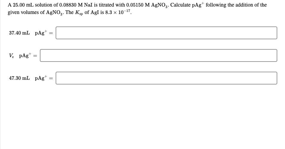 A 25.00 mL solution of 0.08830 M Nal is titrated with 0.05150 M AgNO.. Calculate pAg* following the addition of the
given volumes of AgNO3. The Kp of AgI is 8.3 x 10-17.
37.40 mL pAg*
V. pAg+
47.30 mL pAg*
