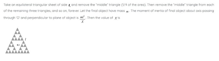 Take an equilateral triangular sheet of side, and remove the "middle" triangle (1/4 of the area). Then remove the "middle" triangle from each
of the remaining three triangles, and so on, forever. Let the final object have mass. The moment of inertia of final object about axis passing
through 'O' and perpendicular to plane of object is m/². Then the value of x' is
