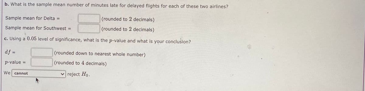 b. What is the sample mean number of minutes late for delayed flights for each of these two airlines?
Sample mean for Delta =
(rounded to 2 decimals)
Sample mean for Southwest
(rounded to 2 decimals)
c. Using a 0.05 level of significance, what is the p-value and what is your conclusion?
df =
(rounded down to nearest whole number)
%3D
p-value
(rounded to 4 decimals)
We cannot
v reject Ho.
