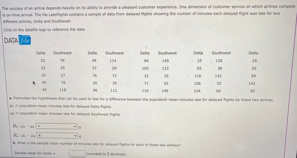 The success of an airline depends heavily on its ability to provide a pleasant customer experience. One dimension of customer service on which airlines compete
is on-time arrival. The file LateFlights contains a sample of data from delayed flights showing the number of minutes each delayed flight was late for two
different airlines, Delta and Southwest.
Click on the datafile logo to reference the data.
DATA file
Delta
Southwest
Delta
Southwest
Delta
Southwest
Delta
Southwest
Delta
33
79
49
114
94
149
25
126
29
22
25
37
29
105
133
65
38
50
32
27
76
72
33
25
116
142
99
40
76
20
29
71
52
106
32
142
45
118
96
112
119
149
124
60
50
a. Formulate the hypotheses that can be used to test for a difference between the population mean minutes late for delayed flights by these two airlines.
population mean minutes late for delayed Delta flights
H2 = population mean minutes late for delayed Southwest flights
Ho : Hi - H2 >
H. : H1 - H2
b. What is the sample mean number of minutes late for delayed flights for each of these two airlines?
Sample mean for Delta
(rounded to 2 decimals)
%3D

