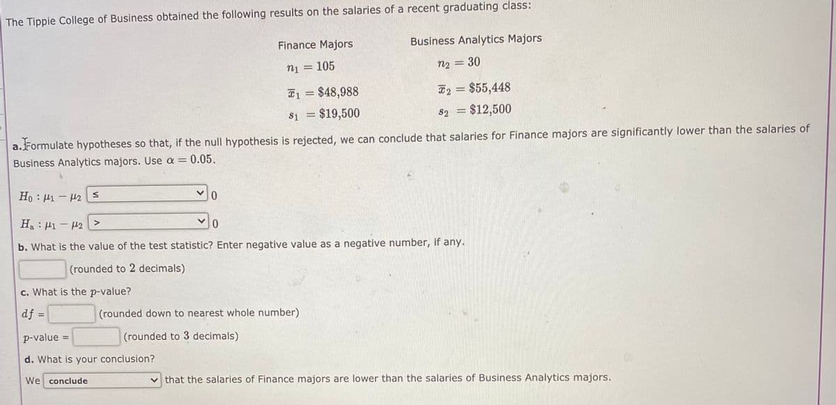 The Tippie College of Business obtained the following results on the salaries of a recent graduating class:
Finance Majors
Business Analytics Majors
n1 = 105
n2 = 30
T1 = $48,988
#2 = $55,448
$1 = $19,500
82 = $12,500
a.Formulate hypotheses so that, if the null hypothesis is rejected, we can conclude that salaries for Finance majors are significantly lower than the salaries of
Business Analytics majors. Use a = 0.05.
Ho : H1 - 42 E
H. : 41 - 42 E
b. What is the value of the test statistic? Enter negative value as a negative number, if any.
(rounded to 2 decimals)
c. What is the p-value?
df =
(rounded down to nearest whole number)
p-value
(rounded to 3 decimals)
d. What is your conclusion?
We conclude
v that the salaries of Finance majors are lower than the salaries of Business Analytics majors.
