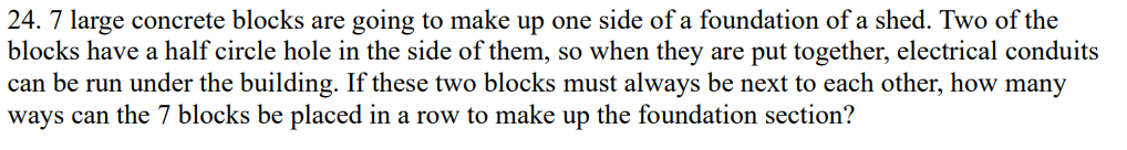 24. 7 large concrete blocks are going to make up one side of a foundation of a shed. Two of the
blocks have a half circle hole in the side of them, so when they are put together, electrical conduits
can be run under the building. If these two blocks must always be next to each other, how many
ways can the 7 blocks be placed in a row to make up the foundation section?
