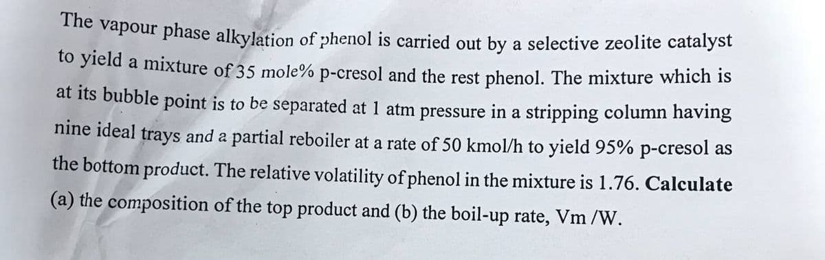 *He vapour phase alkylation of phenol is carried out by a selective zeolite catalyst
to yield a mixture of 35 mole% p-cresol and the rest phenol. The mixture which is
at its bubble point is to be separated at 1 atm pressure in a stripping column having
nine ideal trays and a partial reboiler at a rate of 50 kmol/h to yield 95% p-cresol as
the bottom product. The relative volatility of phenol in the mixture is 1.76. Calculate
(a) the composition of the top product and (b) the boil-up rate, Vm /W.
