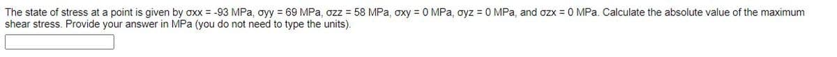 The state of stress at a point is given by oxx = -93 MPa, oyy = 69 MPa, ozz = 58 MPa, oxy = 0 MPa, oyz = 0 MPa, and ozx = 0 MPa. Calculate the absolute value of the maximum
shear stress. Provide your answer in MPa (you do not need to type the units).
