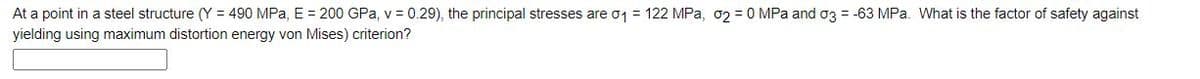 At a point in a steel structure (Y = 490 MPa, E = 200 GPa, v = 0.29), the principal stresses are o1 = 122 MPa, o2 = 0 MPa and o3 = -63 MPa. What is the factor of safety against
yielding using maximum distortion energy von Mises) criterion?
