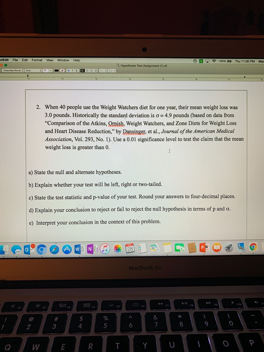 xtEdit File Edit Format View Window Help
DO
F
☎ 100% Thu 11:00 PM
Hypothesis Test Assignment (1).rtf
Times New Roman Bold
12
A BIU
1..... IE
47
1
2. When 40 people use the Weight Watchers diet for one year, their mean weight loss was
3.0 pounds. Historically the standard deviation is o = 4.9 pounds (based on data from
"Comparison of the Atkins, Ornish, Weight Watchers, and Zone Diets for Weight Loss
and Heart Disease Reduction," by Dansinger, et al., Journal of the American Medical
Association, Vol. 293, No. 1). Use a 0.01 significance level to test the claim that the mean
weight loss is greater than 0.
I
a) State the null and alternate hypotheses.
b) Explain whether your test will be left, right or two-tailed.
c) State the test statistic and p-value of your test. Round your answers to four-decimal places.
d) Explain your conclusion to reject or fail to reject the null hypothesis in terms of p and a.
e) Interpret your conclusion in the context of this problem.
APR
0
O
A
W
N
28
AA
MacBook Air
44
F6
F9
Q
FI
2
W
F2
#3
E
$
4
000
F4
R
%
5
***
F5
T
A
6
Y
&
87
F7
U
➤11
*
8
F8
1
1
9
1
0
F10
P
Mac