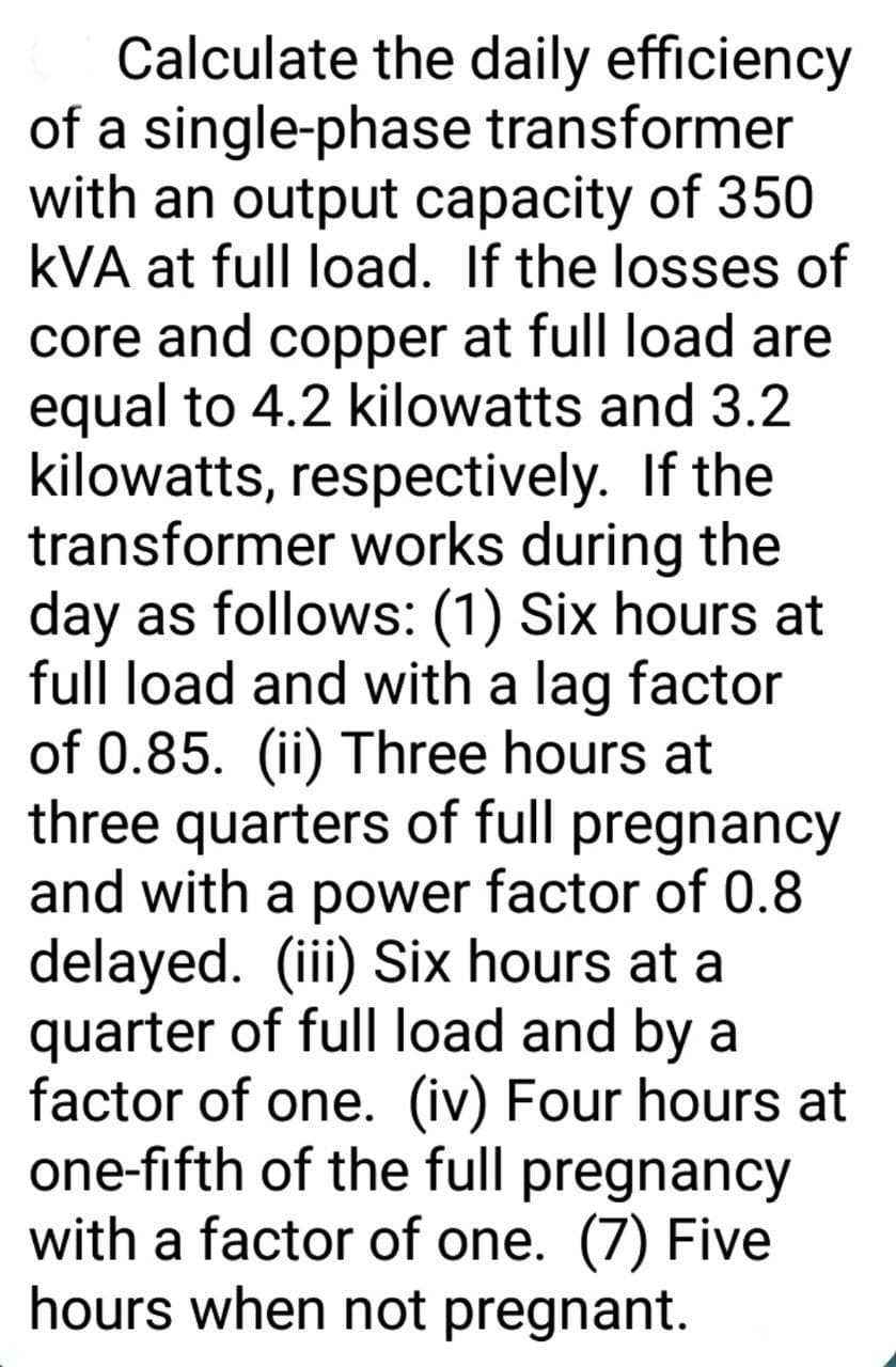 Calculate the daily efficiency
of a single-phase transformer
with an output capacity of 350
kVA at full load. If the losses of
core and copper at full load are
equal to 4.2 kilowatts and 3.2
kilowatts, respectively. If the
transformer works during the
day as follows: (1) Six hours at
full load and with a lag factor
of 0.85. (ii) Three hours at
three quarters of full pregnancy
and with a power factor of 0.8
delayed. (iii) Six hours at a
quarter of full load and by a
factor of one. (iv) Four hours at
one-fifth of the full pregnancy
with a factor of one. (7) Five
hours when not pregnant.
