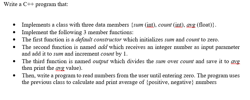 Write a C++ program that:
Implements a class with three data members {sum (int), count (int), avg (float)}.
Implement the following 3 member functions:
The first function is a default constructor which initializes sum and count to zero.
The second function is named add which receives an integer number as input parameter
and add it to sum and increment count by 1.
• The third function is named output which divides the sum over count and save it to avg
then print the avg value).
Then, write a program to read numbers from the user until entering zero. The program uses
the previous class to calculate and print average of {positive, negative} numbers
