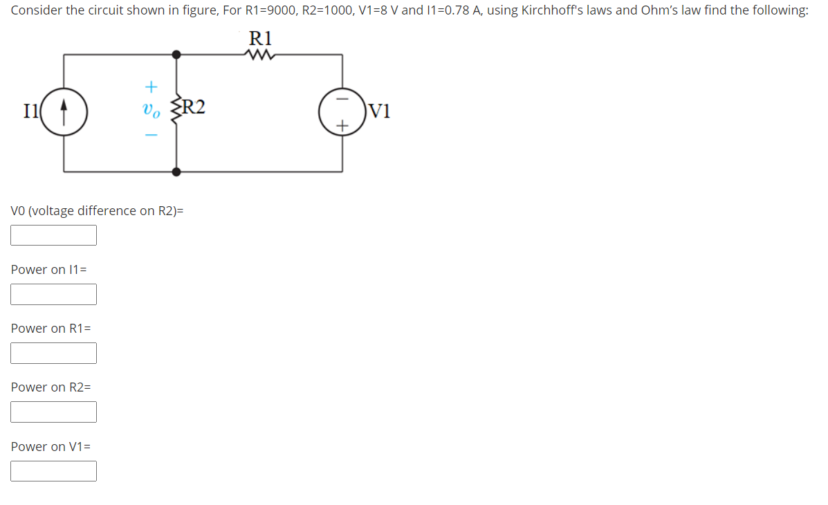 Consider the circuit shown in figure, For R1=9000, R2=1000, V1=8 V and 1=0.78 A, using Kirchhoff's laws and Ohm's law find the following:
R1
I1 1
Vo
SR2
Vi
VO (voltage difference on R2)=
Power on 1=
Power on R1=
Power on R2=
Power on V1=
