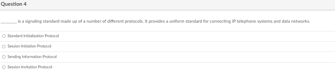 Question 4
is a signaling standard made up of a number of different protocols. It provides a uniform standard for connecting IP telephone systems and data networks.
O Standard Initialization Protocol
O Session Initiation Protocol
O Sending Information Protocol
O Session Invitation Protocol
O o
