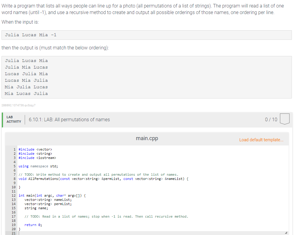 Write a program that lists all ways people can line up for a photo (all permutations of a list of strings). The program will read a list of one
word names (until -1), and use a recursive method to create and output all possible orderings of those names, one ordering per line.
When the input is:
Julia Lucas Mia -1
then the output is (must match the below ordering):
Julia Lucas Mia
Julia Mia Lucas
Lucas Julia Mia
Lucas Mia Julia
Mia Julia Lucas
Mia Lucas Julia
288892.1074736.qx3zqy7
LAB
6.10.1: LAB: All permutations of names
0/ 10
АCTIVITY
main.cpp
Load default template..
1 #include <vector>
2 #include <string>
3 #include <iostream>
4
5 using namespace std;
6.
7 // TODO: Write method to create and output all permutations of the list of names.
8 void AllPermutations(const vector<string> &permlist, const vector<string> &namelist) {
9
10 }
11
12 int main(int argc, char* argv[]) (
vector<string> namelist;
vector<string> permlist;
string name;
13
14
15
16
17
// TODO: Read in a list of names; stop when -1 is read. Then call recursive method.
18
19
return 0;
20 }
21
