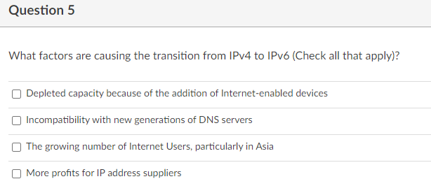 Question 5
What factors are causing the transition from IPV4 to IPV6 (Check all that apply)?
O Depleted capacity because of the addition of Internet-enabled devices
Incompatibility with new generations of DNS servers
O The growing number of Internet Users, particularly in Asia
More profits for IP address suppliers
