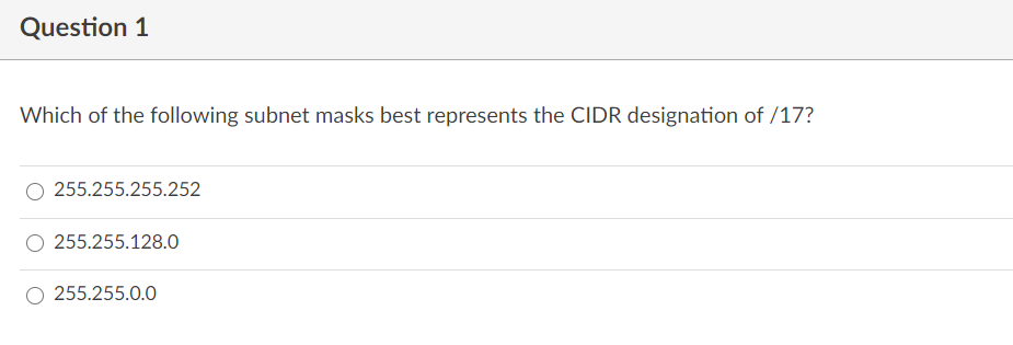 Question 1
Which of the following subnet masks best represents the CIDR designation of /17?
255.255.255.252
255.255.128.0
255.255.0.0
