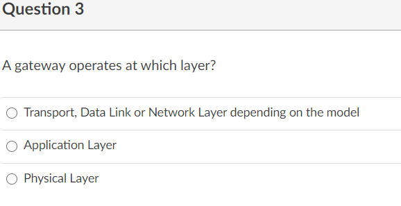 Question 3
A gateway operates at which layer?
O Transport, Data Link or Network Layer depending on the model
O Application Layer
O Physical Layer
