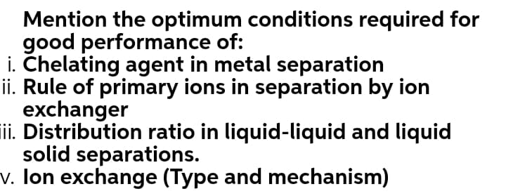 Mention the optimum conditions required for
good performance of:
i. Chelating agent in metal separation
ii. Rule of primary ions in separation by ion
exchanger
Tii. Distribution ratio in liquid-liquid and liquid
solid separations.
v. Ion exchange (Type and mechanism)
