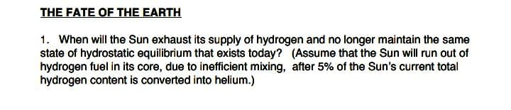 1. When will the Sun exhaust its supply of hydrogen and no longer maintain the same
state of hydrostatic equilibrium that exists today? (Assume that the Sun will run out of
hydrogen fuel in its core, due to inefficient mixing, after 5% of the Sun's current total
hydrogen content is converted into helium.)
