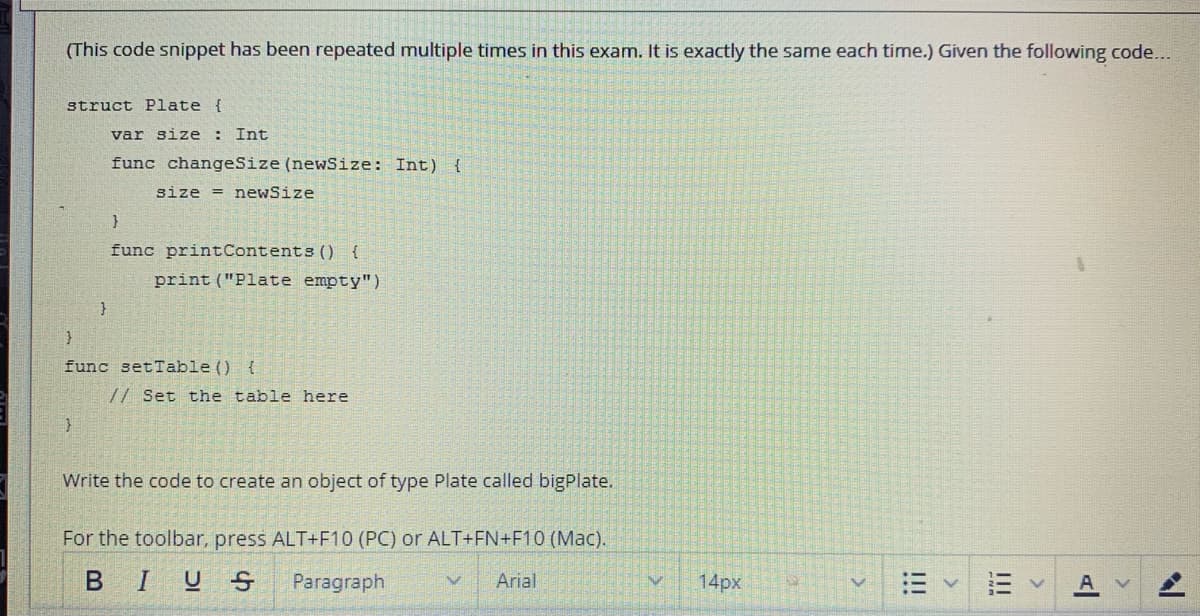 (This code snippet has been repeated multiple times in this exam. It is exactly the same each time.) Given the following code...
struct Plate {
var size :
Int
func changeSize (newSize: Int) {
size = newSize
}
func printContents () {
print ("Plate empty")
}
func setTable ()
{
// Set the table here
Write the code to create an object of type Plate called bigPlate.
For the toolbar, press ALT+F10 (PC) or ALT+FN+F10 (Mac).
BIUS
Paragraph
Arial
14px
II
!!

