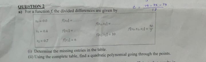 QUESTION 2
a) For a function f, the divided differences are given by
76- 3X - 79
13
Xa=00
flxal =
flal =
50
)=0.4
flr = 10
=0.7
flxal=6
(i) Determine the missing entries in the table.
(ii) Using the complete table, find a quadratic polynomial going through the points.
